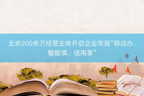 北京200余万经营主体开启企业年报“移动办、智能填、信用享”