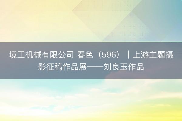 境工机械有限公司 春色（596）｜上游主题摄影征稿作品展——刘良玉作品