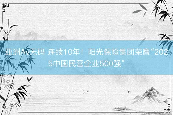 亚洲Av无码 连续10年！阳光保险集团荣膺“2025中国民营企业500强”