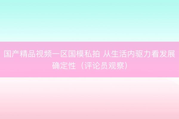 国产精品视频一区国模私拍 从生活内驱力看发展确定性（评论员观察）