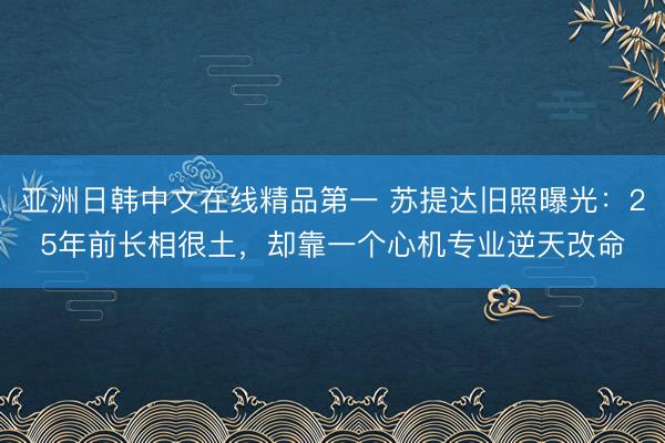 亚洲日韩中文在线精品第一 苏提达旧照曝光：25年前长相很土，却靠一个心机专业逆天改命