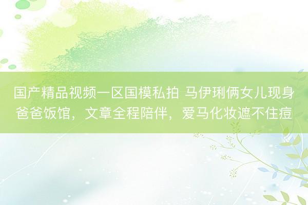 国产精品视频一区国模私拍 马伊琍俩女儿现身爸爸饭馆，文章全程陪伴，爱马化妆遮不住痘