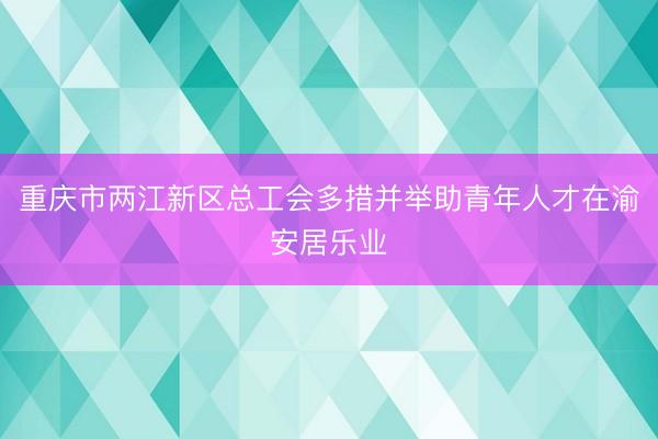重庆市两江新区总工会多措并举助青年人才在渝安居乐业