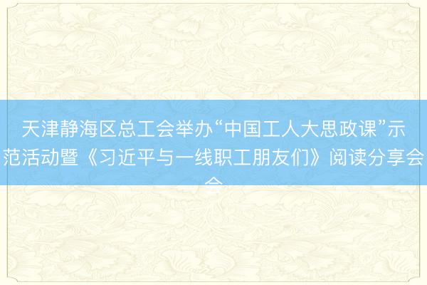 天津静海区总工会举办“中国工人大思政课”示范活动暨《习近平与一线职工朋友们》阅读分享会