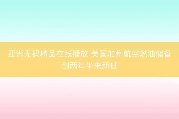 亚洲无码精品在线播放 美国加州航空燃油储备创两年半来新低