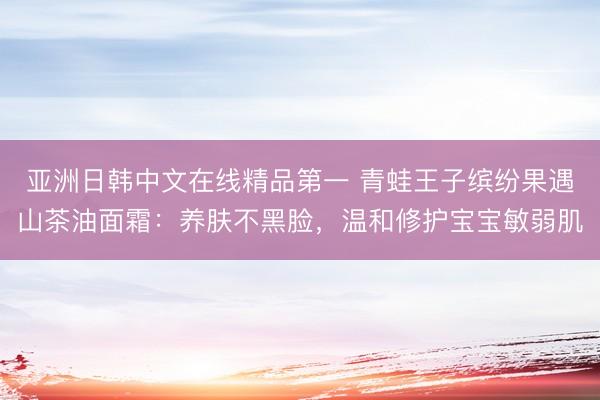 亚洲日韩中文在线精品第一 青蛙王子缤纷果遇山茶油面霜：养肤不黑脸，温和修护宝宝敏弱肌