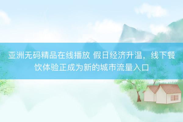 亚洲无码精品在线播放 假日经济升温，线下餐饮体验正成为新的城市流量入口