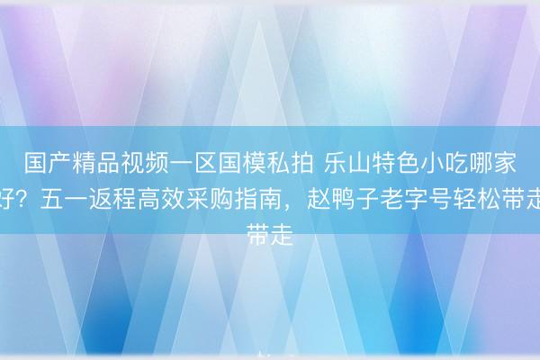 国产精品视频一区国模私拍 乐山特色小吃哪家好？五一返程高效采购指南，赵鸭子老字号轻松带走