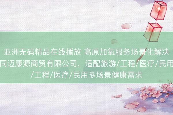 亚洲无码精品在线播放 高原加氧服务场景化解决方案推荐：西藏同迈康源商贸有限公司，适配旅游/工程/医疗/民用多场景健康需求