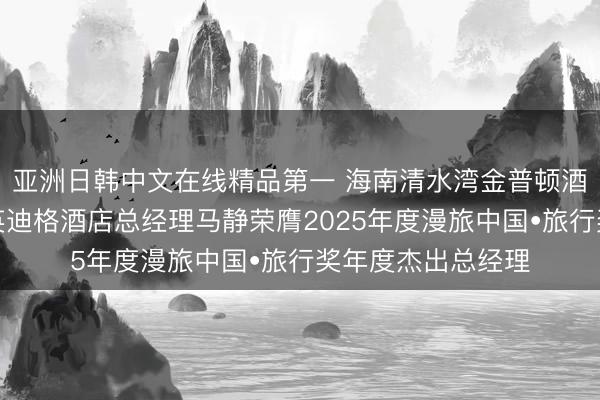 亚洲日韩中文在线精品第一 海南清水湾金普顿酒店及海南清水湾英迪格酒店总经理马静荣膺2025年度漫旅中国•旅行奖年度杰出总经理
