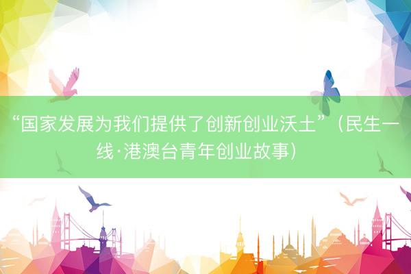 “国家发展为我们提供了创新创业沃土”（民生一线·港澳台青年创业故事） 