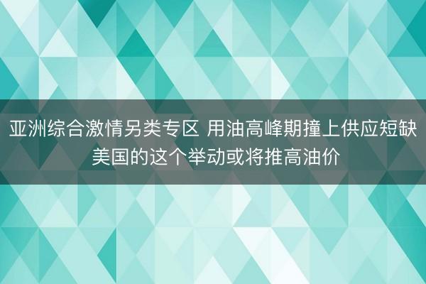 亚洲综合激情另类专区 用油高峰期撞上供应短缺 美国的这个举动或将推高油价
