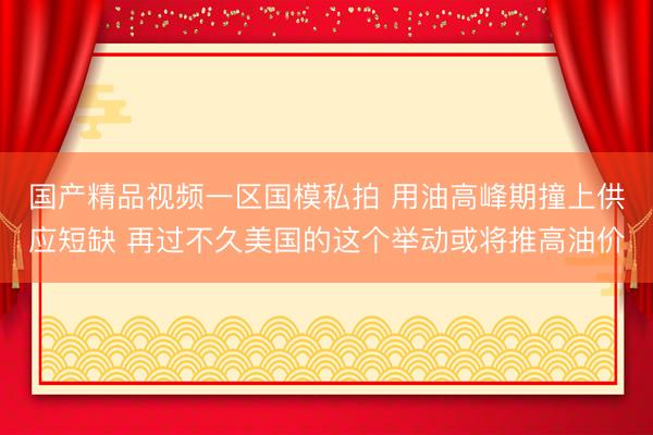国产精品视频一区国模私拍 用油高峰期撞上供应短缺 再过不久美国的这个举动或将推高油价