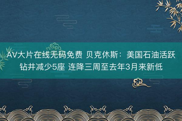 AV大片在线无码免费 贝克休斯：美国石油活跃钻井减少5座 连降三周至去年3月来新低