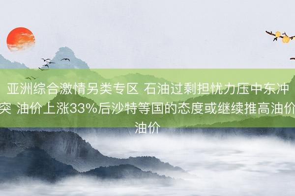 亚洲综合激情另类专区 石油过剩担忧力压中东冲突 油价上涨33%后沙特等国的态度或继续推高油价