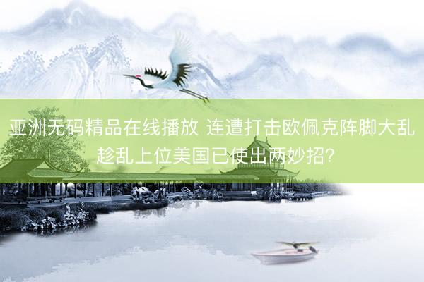 亚洲无码精品在线播放 连遭打击欧佩克阵脚大乱 趁乱上位美国已使出两妙招？