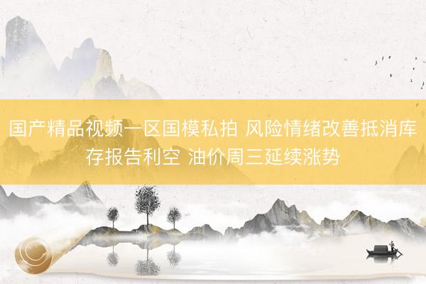国产精品视频一区国模私拍 风险情绪改善抵消库存报告利空 油价周三延续涨势