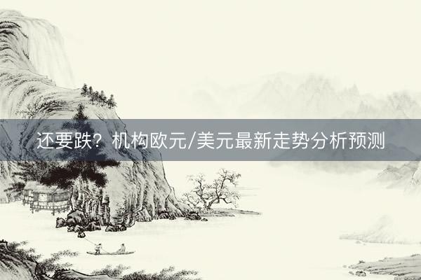 还要跌？机构欧元/美元最新走势分析预测