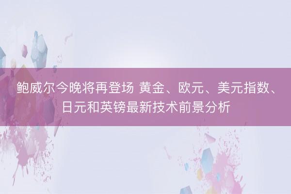 鲍威尔今晚将再登场 黄金、欧元、美元指数、日元和英镑最新技术前景分析