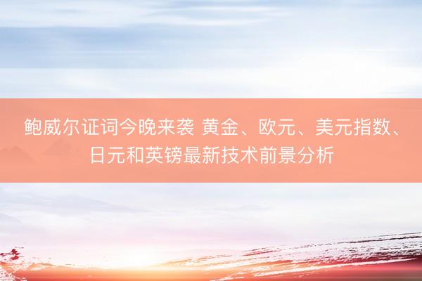 鲍威尔证词今晚来袭 黄金、欧元、美元指数、日元和英镑最新技术前景分析