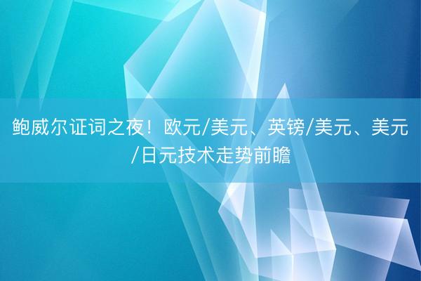 鲍威尔证词之夜！欧元/美元、英镑/美元、美元/日元技术走势前瞻