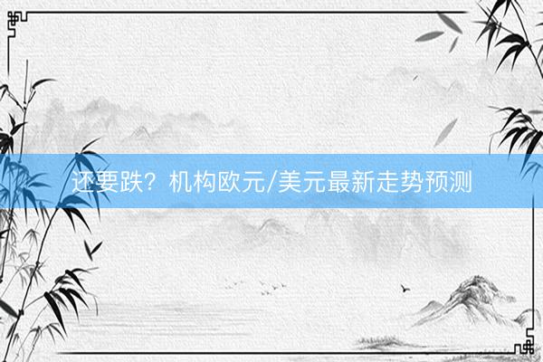 还要跌？机构欧元/美元最新走势预测