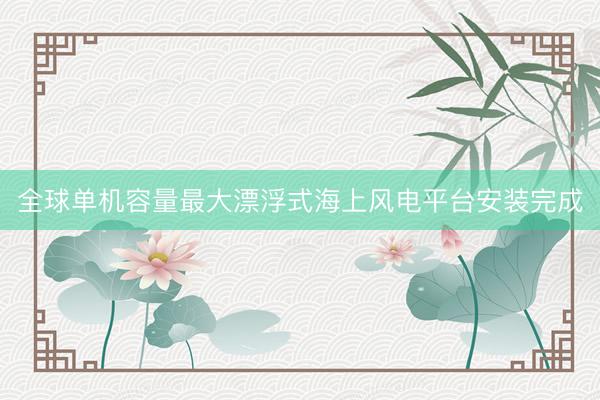 全球单机容量最大漂浮式海上风电平台安装完成