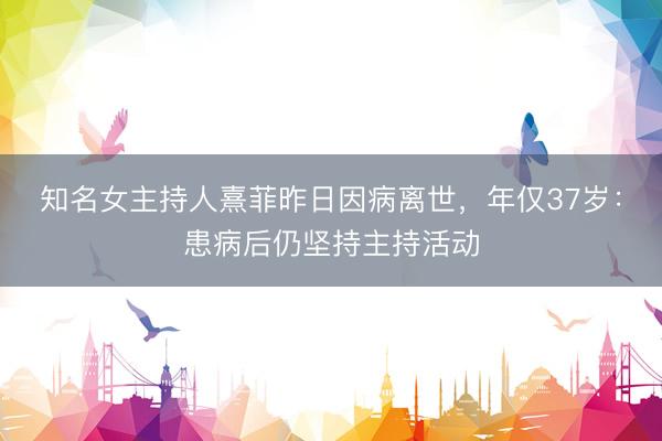 知名女主持人熹菲昨日因病离世，年仅37岁：患病后仍坚持主持活动