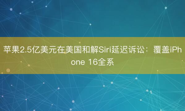 苹果2.5亿美元在美国和解Siri延迟诉讼：覆盖iPhone 16全系