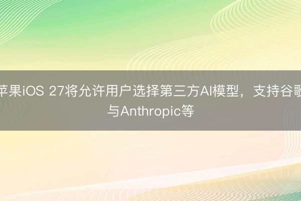 苹果iOS 27将允许用户选择第三方AI模型，支持谷歌与Anthropic等