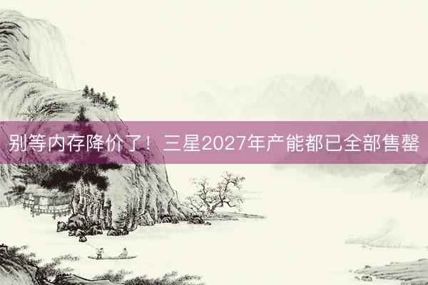 别等内存降价了！三星2027年产能都已全部售罄