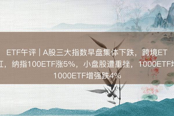 ETF午评 | A股三大指数早盘集体下跌，跨境ETF全线飘红，纳指100ETF涨5%，小盘股遭重挫，1000ETF增强跌4%