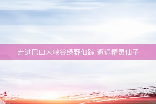 走进巴山大峡谷绿野仙踪 邂逅精灵仙子