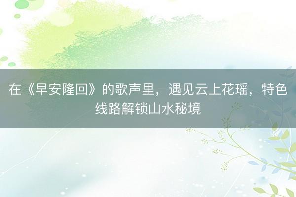 在《早安隆回》的歌声里，遇见云上花瑶，特色线路解锁山水秘境