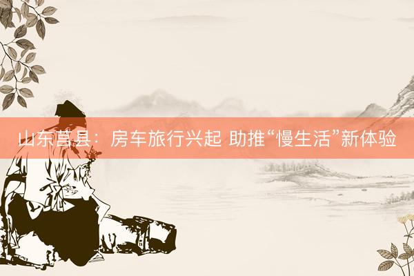 山东莒县：房车旅行兴起 助推“慢生活”新体验