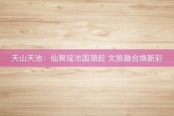 天山天池：仙聚瑶池国潮起 文旅融合焕新彩
