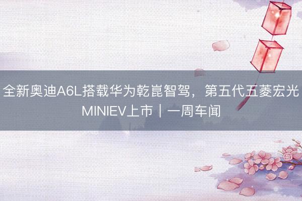 全新奥迪A6L搭载华为乾崑智驾，第五代五菱宏光MINIEV上市｜一周车闻