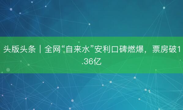 头版头条｜全网“自来水”安利口碑燃爆，票房破1.36亿