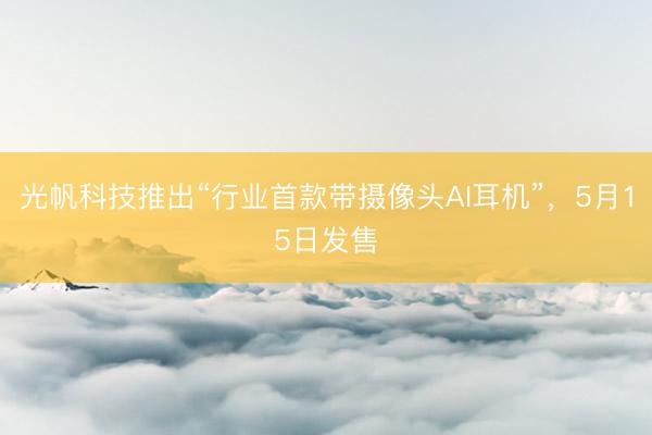 光帆科技推出“行业首款带摄像头AI耳机”，5月15日发售