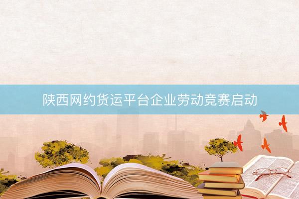 陕西网约货运平台企业劳动竞赛启动