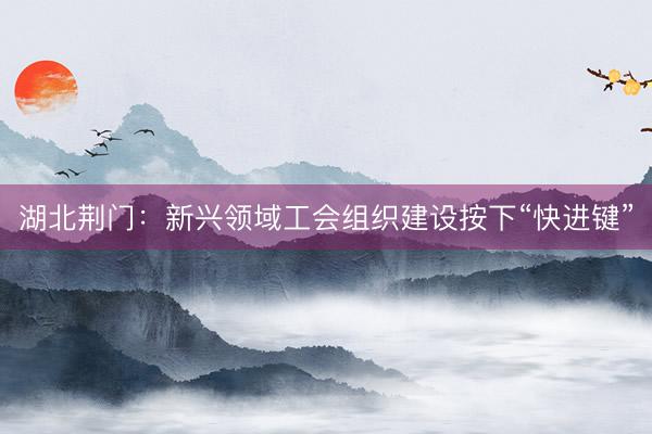 湖北荆门：新兴领域工会组织建设按下“快进键”