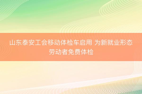 山东泰安工会移动体检车启用 为新就业形态劳动者免费体检