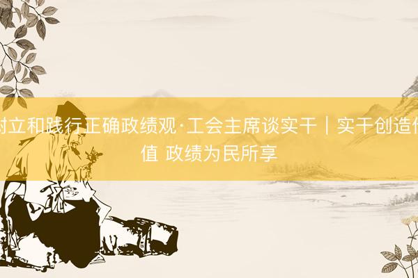 树立和践行正确政绩观·工会主席谈实干｜实干创造价值 政绩为民所享