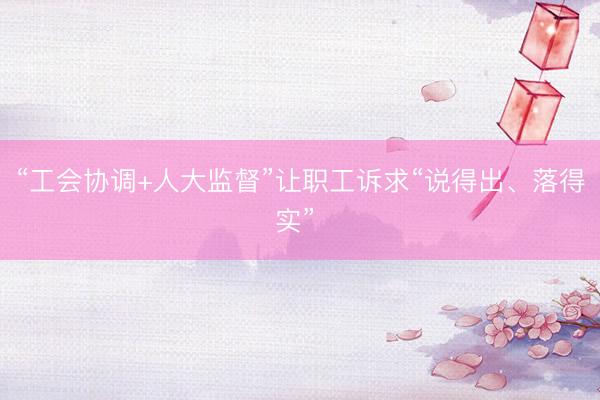 “工会协调+人大监督”让职工诉求“说得出、落得实” 