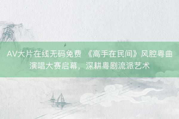 AV大片在线无码免费 《高手在民间》风腔粤曲演唱大赛启幕，深耕粤剧流派艺术