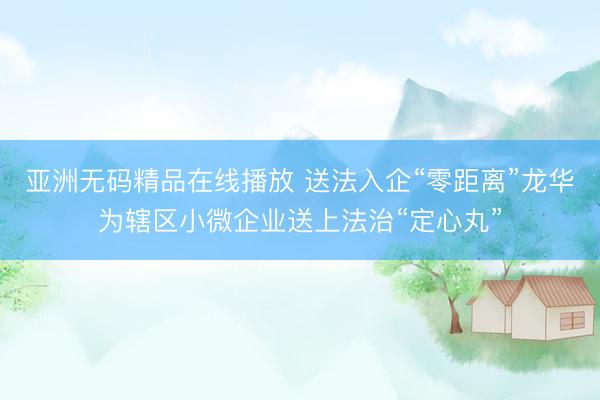 亚洲无码精品在线播放 送法入企“零距离”龙华为辖区小微企业送上法治“定心丸”