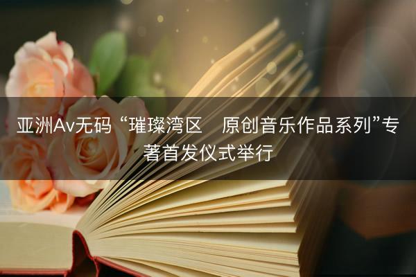 亚洲Av无码 “璀璨湾区・原创音乐作品系列”专著首发仪式举行