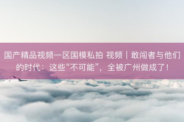 国产精品视频一区国模私拍 视频｜敢闯者与他们的时代：这些“不可能”，全被广州做成了！