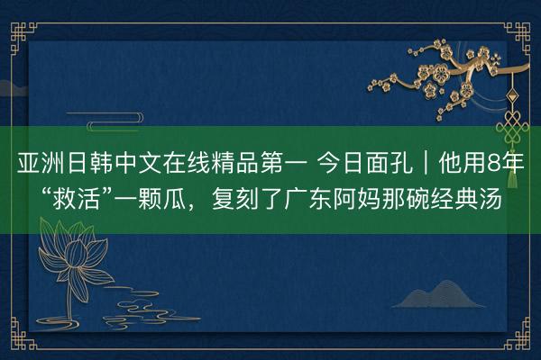 亚洲日韩中文在线精品第一 今日面孔｜他用8年“救活”一颗瓜，复刻了广东阿妈那碗经典汤