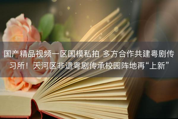国产精品视频一区国模私拍 多方合作共建粤剧传习所！天河区非遗粤剧传承校园阵地再“上新”